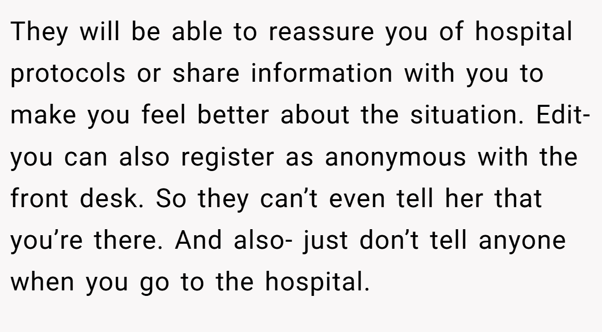 They will be able to reassure you of hospital protocols or share information with you to make you feel better about the situation. Edit- you can also register as anonymous with the front desk. So they can’t even tell her that you’re there. And also- just don’t tell anyone when you go to the hospital.