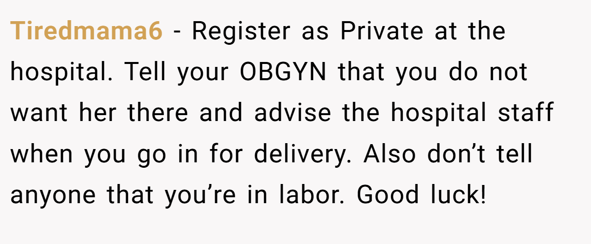 Tiredmama6 − Register as Private at the hospital. Tell your OBGYN that you do not want her there and advise the hospital staff when you go in for delivery. Also don’t tell anyone that you’re in labor. Good luck!
