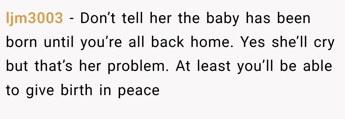 ljm3003 − Don’t tell her the baby has been born until you’re all back home. Yes she’ll cry but that’s her problem. At least you’ll be able to give birth in peace