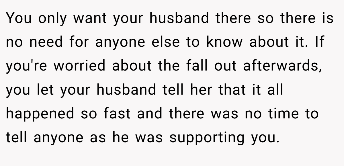 You only want your husband there so there is no need for anyone else to know about it. If you're worried about the fall out afterwards, you let your husband tell her that it all happened so fast and there was no time to tell anyone as he was supporting you.