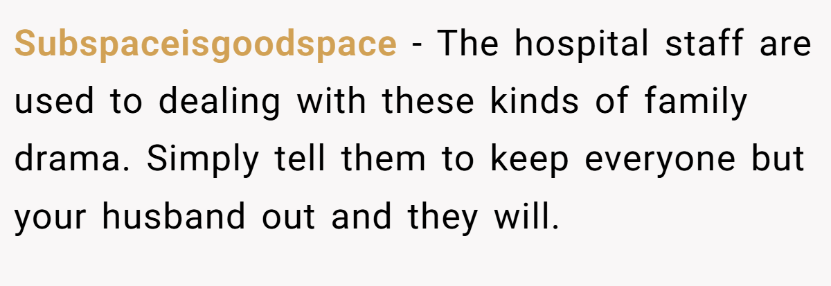 Subspaceisgoodspace − The hospital staff are used to dealing with these kinds of family drama. Simply tell them to keep everyone but your husband out and they will.