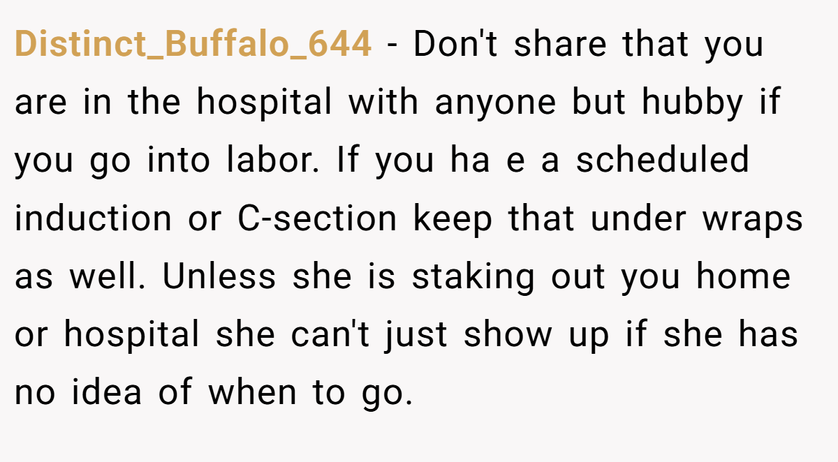 Distinct_Buffalo_644 − Don't share that you are in the hospital with anyone but hubby if you go into labor. If you ha e a scheduled induction or C-section keep that under wraps as well. Unless she is staking out you home or hospital she can't just show up if she has no idea of when to go.