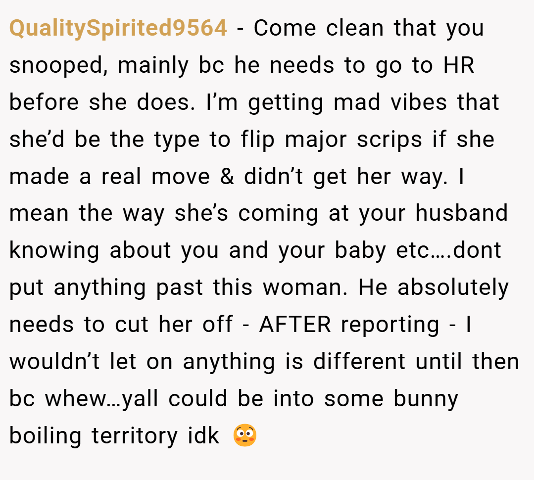 QualitySpirited9564 − Come clean that you snooped, mainly bc he needs to go to HR before she does. I’m getting mad vibes that she’d be the type to flip major scrips if she made a real move & didn’t get her way. I mean the way she’s coming at your husband knowing about you and your baby etc….dont put anything past this woman. He absolutely needs to cut her off - AFTER reporting - I wouldn’t let on anything is different until then bc whew…yall could be into some bunny boiling territory idk 😳