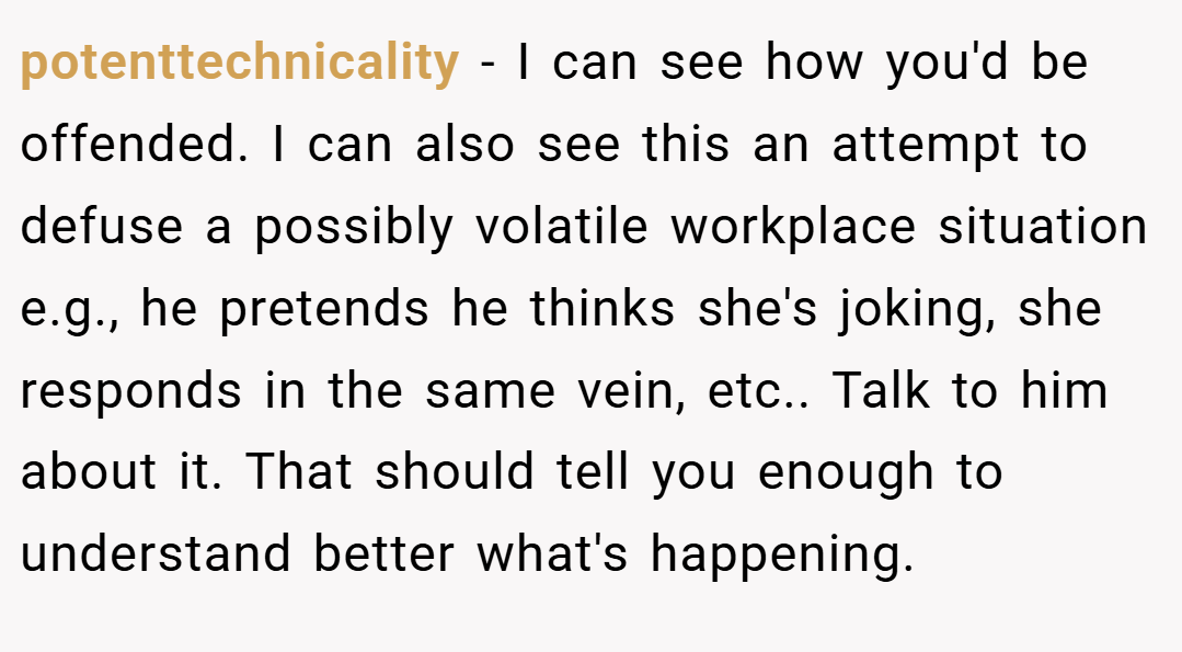 potenttechnicality − I can see how you'd be offended. I can also see this an attempt to defuse a possibly volatile workplace situation e.g., he pretends he thinks she's joking, she responds in the same vein, etc.. Talk to him about it. That should tell you enough to understand better what's happening.