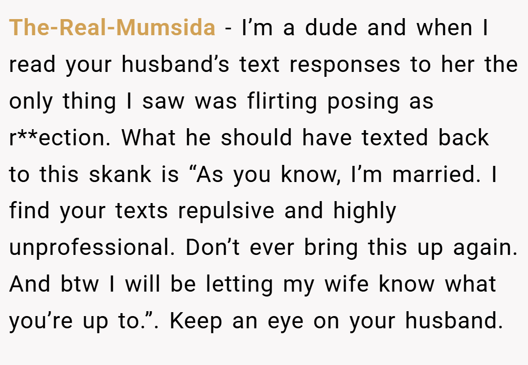 The-Real-Mumsida − I’m a dude and when I read your husband’s text responses to her the only thing I saw was flirting posing as r**ection. What he should have texted back to this skank is “As you know, I’m married. I find your texts repulsive and highly unprofessional. Don’t ever bring this up again. And btw I will be letting my wife know what you’re up to.”. Keep an eye on your husband.