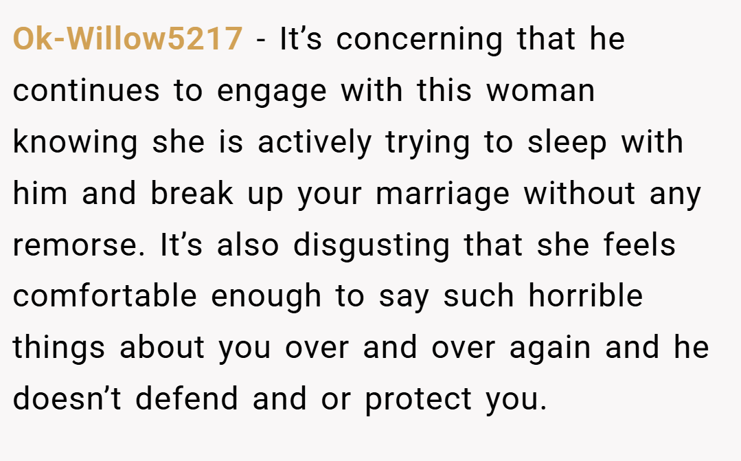 Ok-Willow5217 − It’s concerning that he continues to engage with this woman knowing she is actively trying to sleep with him and break up your marriage without any remorse. It’s also disgusting that she feels comfortable enough to say such horrible things about you over and over again and he doesn’t defend and or protect you.