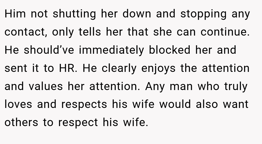 Him not shutting her down and stopping any contact, only tells her that she can continue. He should’ve immediately blocked her and sent it to HR. He clearly enjoys the attention and values her attention. Any man who truly loves and respects his wife would also want others to respect his wife.