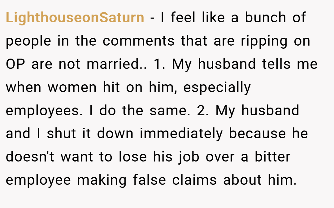 LighthouseonSaturn − I feel like a bunch of people in the comments that are ripping on OP are not married.. 1. My husband tells me when women hit on him, especially employees. I do the same. 2. My husband and I shut it down immediately because he doesn't want to lose his job over a bitter employee making false claims about him.