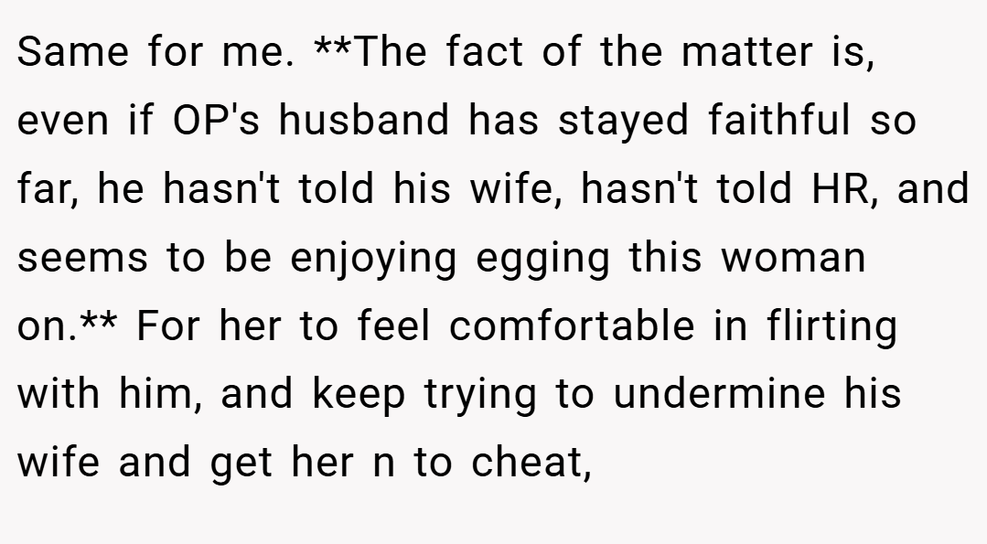 Same for me. **The fact of the matter is, even if OP's husband has stayed faithful so far, he hasn't told his wife, hasn't told HR, and seems to be enjoying egging this woman on.** For her to feel comfortable in flirting with him, and keep trying to undermine his wife and get her n to cheat,