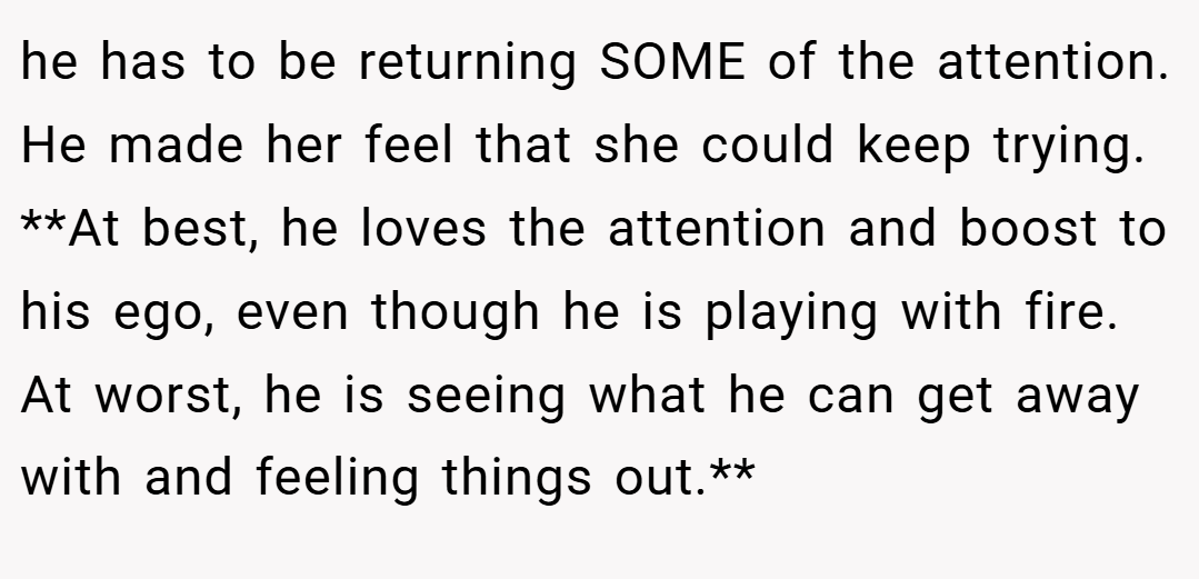 he has to be returning SOME of the attention. He made her feel that she could keep trying. **At best, he loves the attention and boost to his ego, even though he is playing with fire. At worst, he is seeing what he can get away with and feeling things out.**