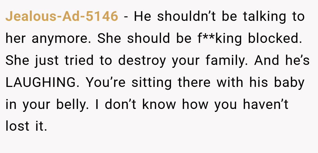 Jealous-Ad-5146 − He shouldn’t be talking to her anymore. She should be f**king blocked. She just tried to destroy your family. And he’s LAUGHING. You’re sitting there with his baby in your belly. I don’t know how you haven’t lost it.