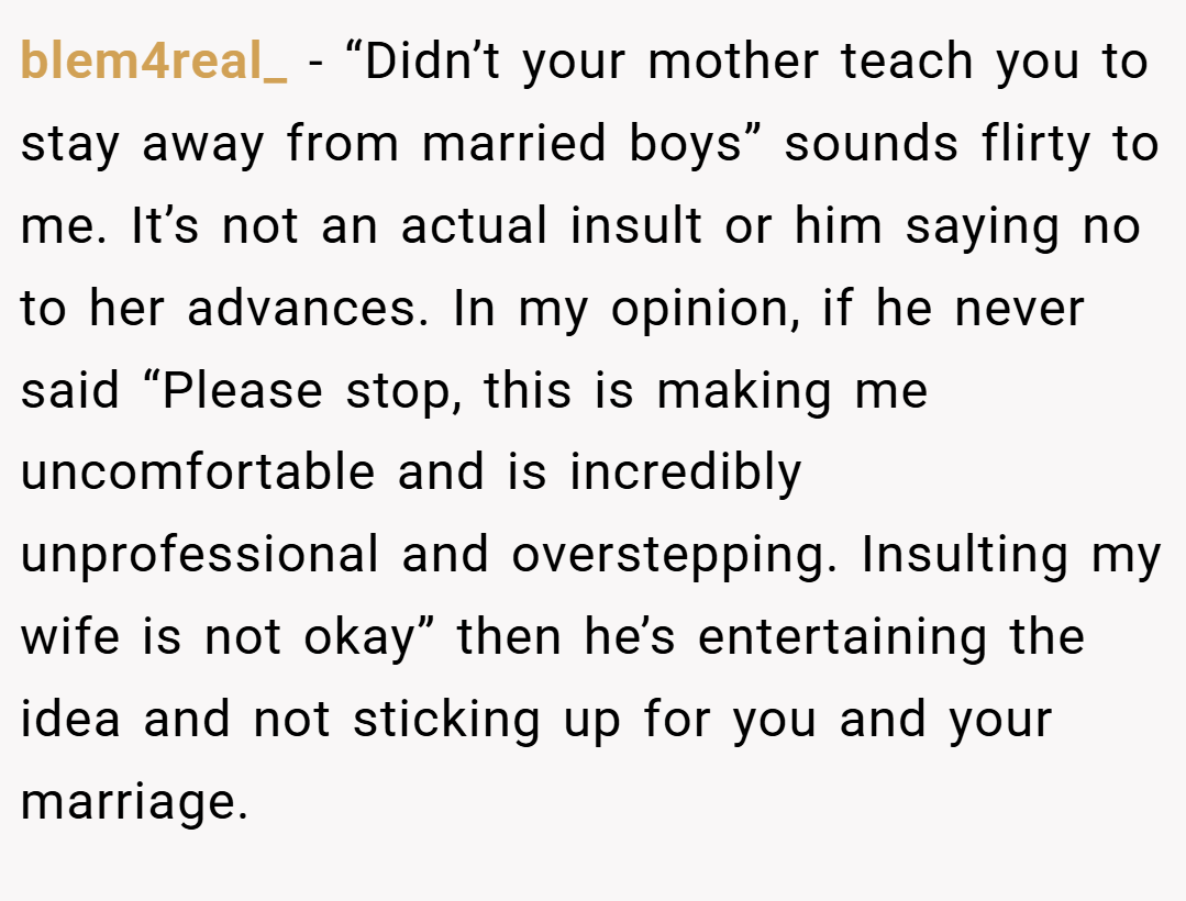 blem4real_ − “Didn’t your mother teach you to stay away from married boys” sounds flirty to me. It’s not an actual insult or him saying no to her advances. In my opinion, if he never said “Please stop, this is making me uncomfortable and is incredibly unprofessional and overstepping. Insulting my wife is not okay” then he’s entertaining the idea and not sticking up for you and your marriage.