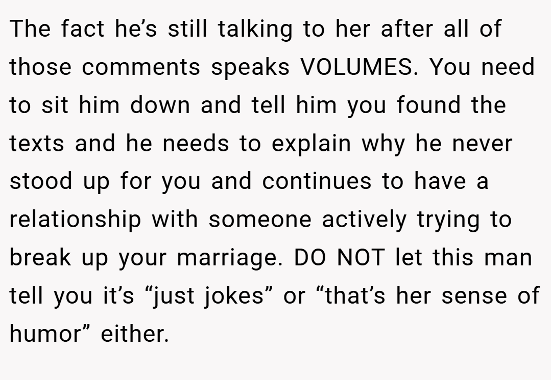 The fact he’s still talking to her after all of those comments speaks VOLUMES. You need to sit him down and tell him you found the texts and he needs to explain why he never stood up for you and continues to have a relationship with someone actively trying to break up your marriage. DO NOT let this man tell you it’s “just jokes” or “that’s her sense of humor” either.