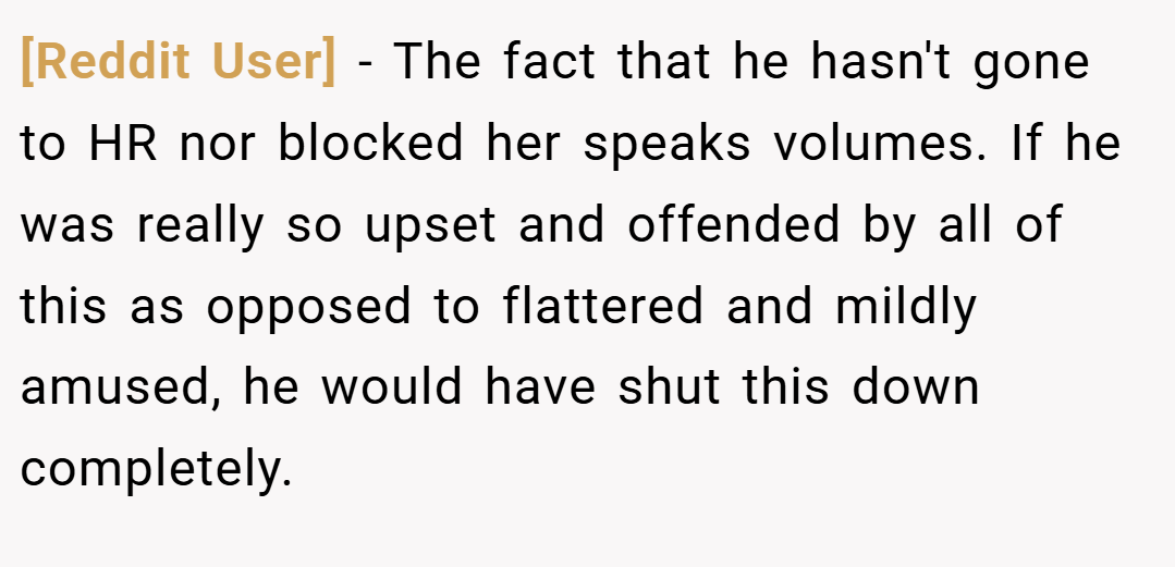 [Reddit User] − The fact that he hasn't gone to HR nor blocked her speaks volumes. If he was really so upset and offended by all of this as opposed to flattered and mildly amused, he would have shut this down completely.