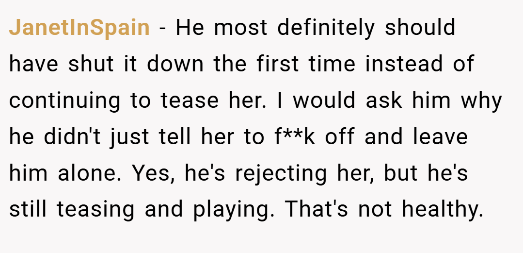 JanetInSpain − He most definitely should have shut it down the first time instead of continuing to tease her. I would ask him why he didn't just tell her to f**k off and leave him alone. Yes, he's rejecting her, but he's still teasing and playing. That's not healthy.