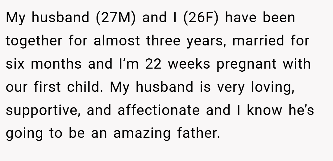 My husband (27M) and I (26F) have been together for almost three years, married for six months and I’m 22 weeks pregnant with our first child. My husband is very loving, supportive, and affectionate and I know he’s going to be an amazing father.