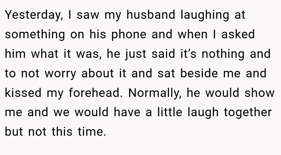 Yesterday, I saw my husband laughing at something on his phone and when I asked him what it was, he just said it’s nothing and to not worry about it and sat beside me and kissed my forehead. Normally, he would show me and we would have a little laugh together but not this time.