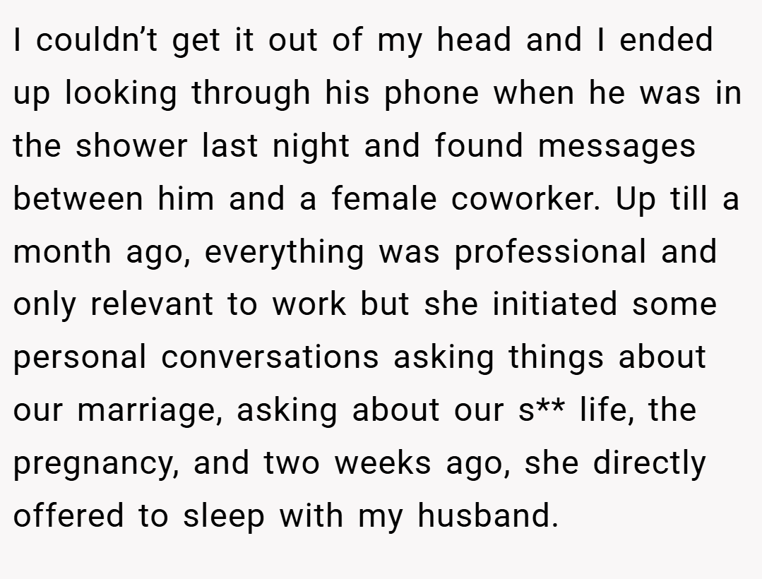 I couldn’t get it out of my head and I ended up looking through his phone when he was in the shower last night and found messages between him and a female coworker. Up till a month ago, everything was professional and only relevant to work but she initiated some personal conversations asking things about our marriage, asking about our s** life, the pregnancy, and two weeks ago, she directly offered to sleep with my husband.