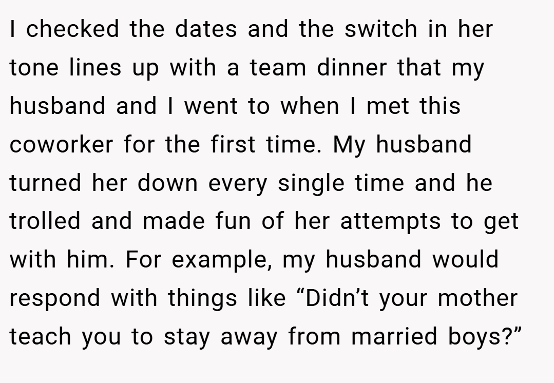 I checked the dates and the switch in her tone lines up with a team dinner that my husband and I went to when I met this coworker for the first time. My husband turned her down every single time and he trolled and made fun of her attempts to get with him. For example, my husband would respond with things like “Didn’t your mother teach you to stay away from married boys?”