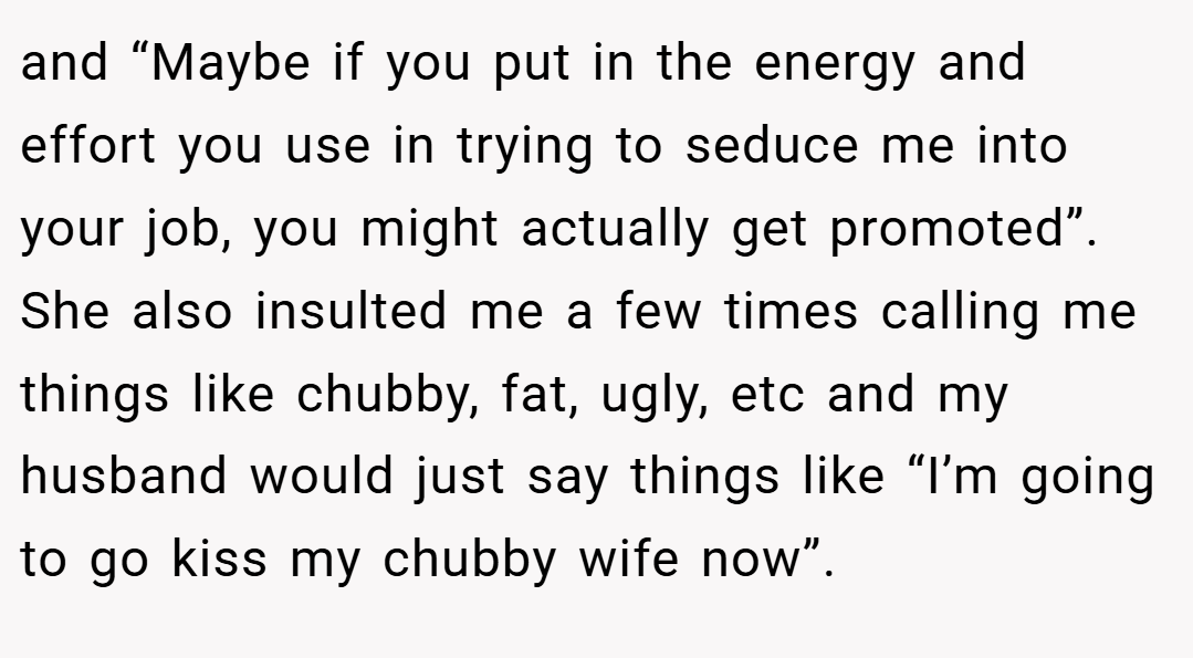 and “Maybe if you put in the energy and effort you use in trying to seduce me into your job, you might actually get promoted”. She also insulted me a few times calling me things like chubby, fat, ugly, etc and my husband would just say things like “I’m going to go kiss my chubby wife now”.