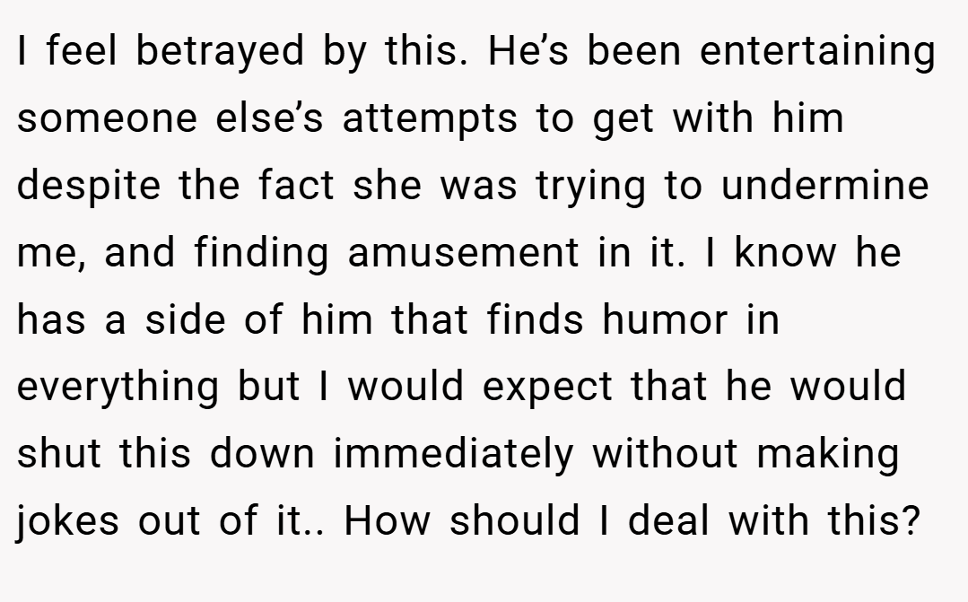I feel betrayed by this. He’s been entertaining someone else’s attempts to get with him despite the fact she was trying to undermine me, and finding amusement in it. I know he has a side of him that finds humor in everything but I would expect that he would shut this down immediately without making jokes out of it.. How should I deal with this?