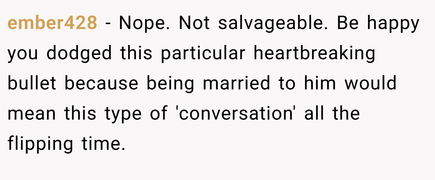 ember428 − Nope. Not salvageable. Be happy you dodged this particular heartbreaking bullet because being married to him would mean this type of 'conversation' all the flipping time.