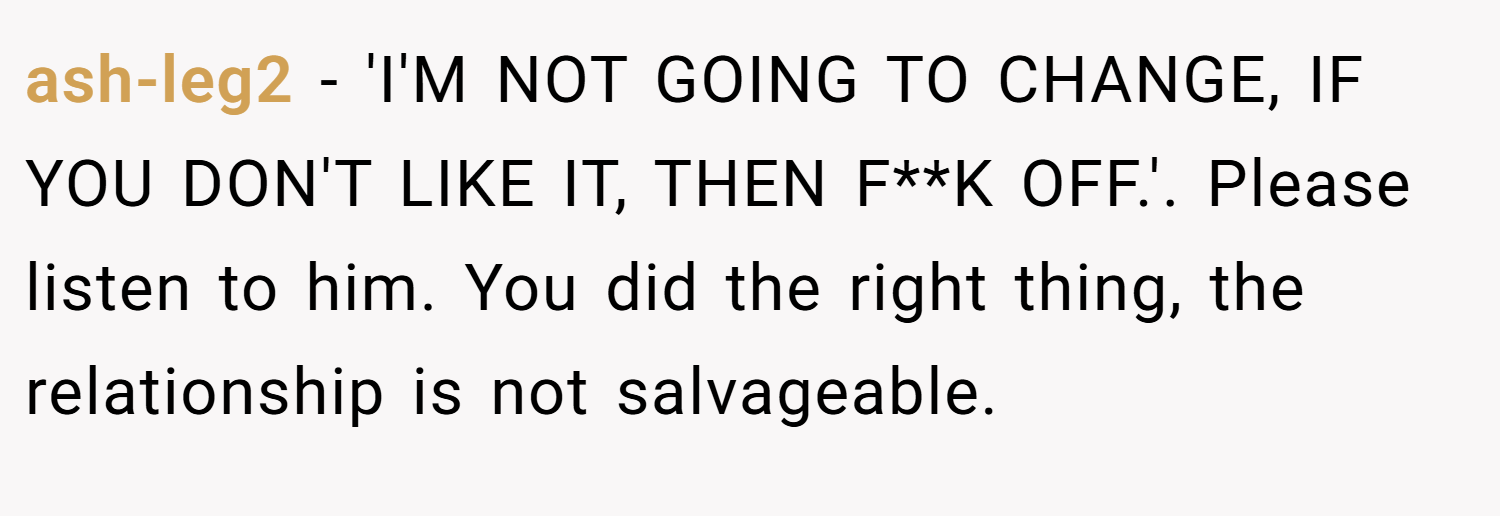 ash-leg2 − 'I'M NOT GOING TO CHANGE, IF YOU DON'T LIKE IT, THEN F**K OFF.'. Please listen to him. You did the right thing, the relationship is not salvageable.