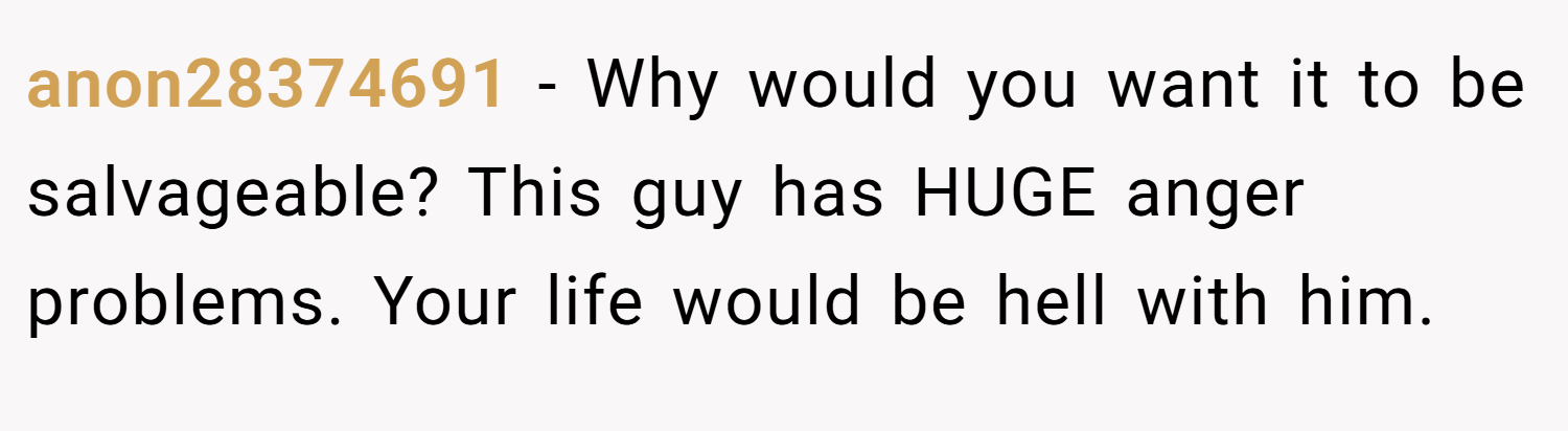 anon28374691 − Why would you want it to be salvageable? This guy has HUGE anger problems. Your life would be hell with him.