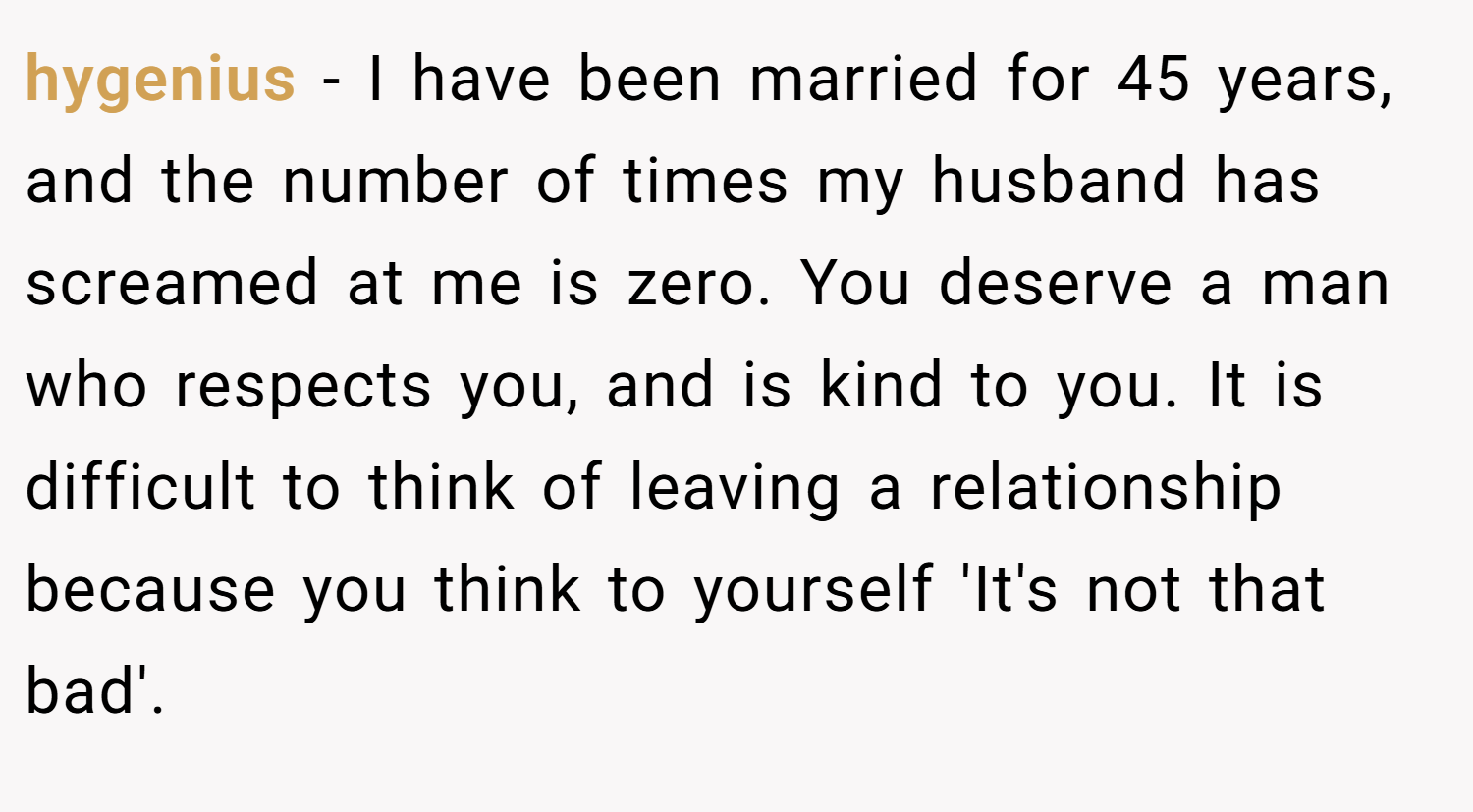 hygenius − I have been married for 45 years, and the number of times my husband has screamed at me is zero. You deserve a man who respects you, and is kind to you. It is difficult to think of leaving a relationship because you think to yourself 'It's not that bad'.