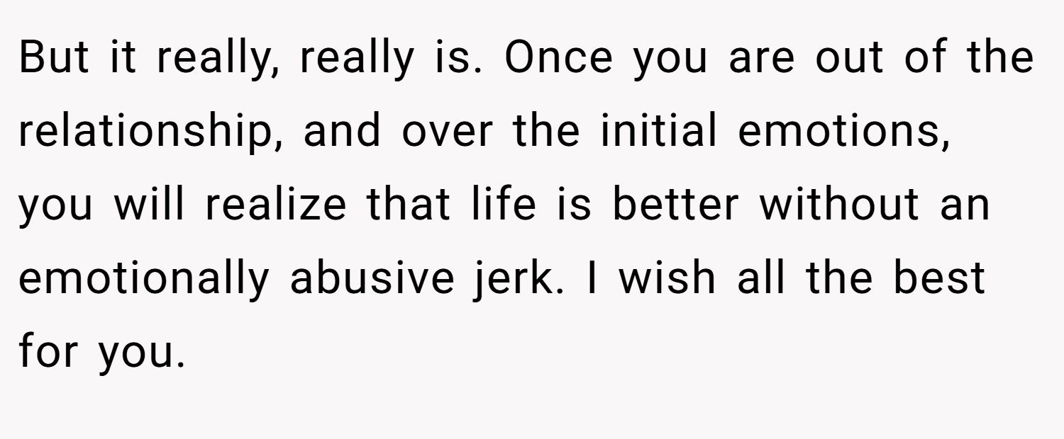 But it really, really is. Once you are out of the relationship, and over the initial emotions, you will realize that life is better without an emotionally abusive jerk. I wish all the best for you.