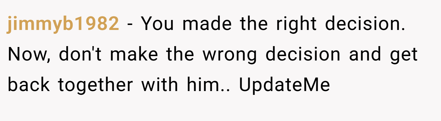 jimmyb1982 − You made the right decision. Now, don't make the wrong decision and get back together with him.. UpdateMe