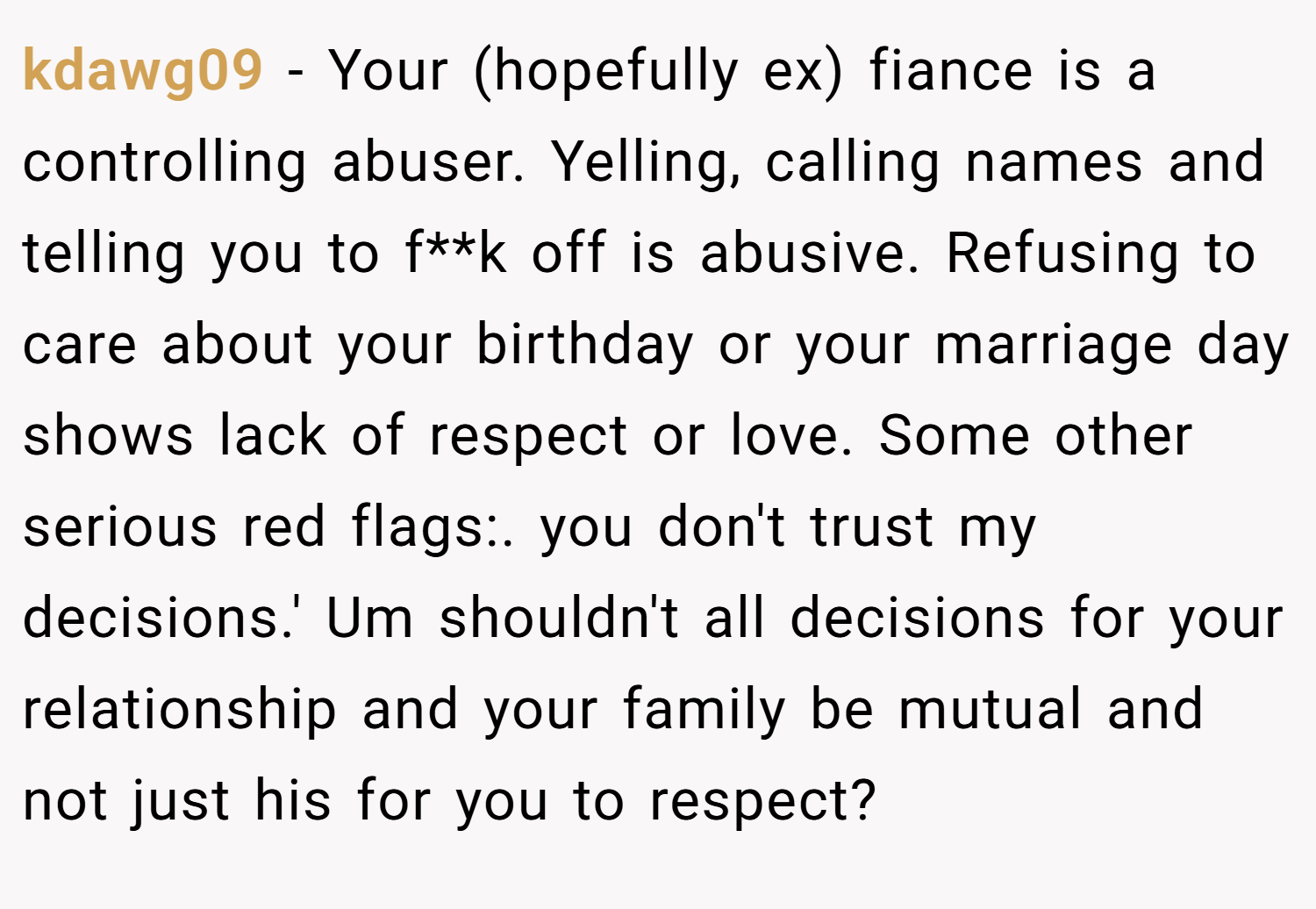 kdawg09 − Your (hopefully ex) fiance is a controlling abuser. Yelling, calling names and telling you to f**k off is abusive. Refusing to care about your birthday or your marriage day shows lack of respect or love. Some other serious red flags:. you don't trust my decisions.' Um shouldn't all decisions for your relationship and your family be mutual and not just his for you to respect?