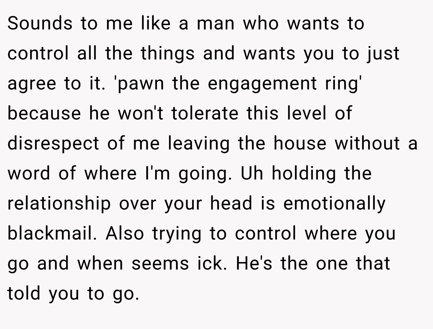 Sounds to me like a man who wants to control all the things and wants you to just agree to it. 'pawn the engagement ring' because he won't tolerate this level of disrespect of me leaving the house without a word of where I'm going. Uh holding the relationship over your head is emotionally blackmail. Also trying to control where you go and when seems ick. He's the one that told you to go.
