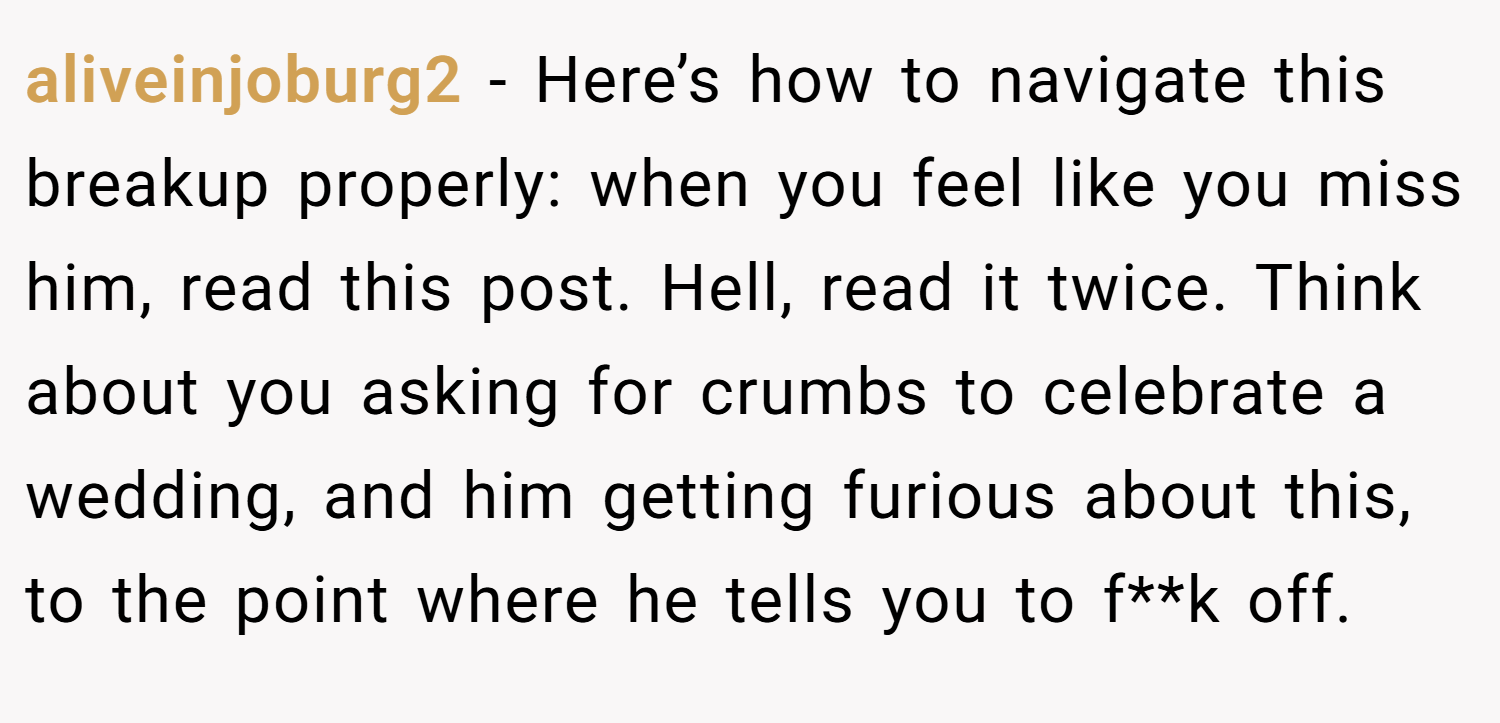 aliveinjoburg2 − Here’s how to navigate this breakup properly: when you feel like you miss him, read this post. Hell, read it twice. Think about you asking for crumbs to celebrate a wedding, and him getting furious about this, to the point where he tells you to f**k off.