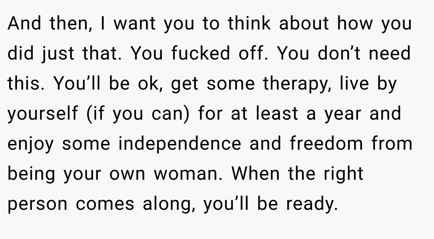 And then, I want you to think about how you did just that. You fucked off. You don’t need this. You’ll be ok, get some therapy, live by yourself (if you can) for at least a year and enjoy some independence and freedom from being your own woman. When the right person comes along, you’ll be ready.