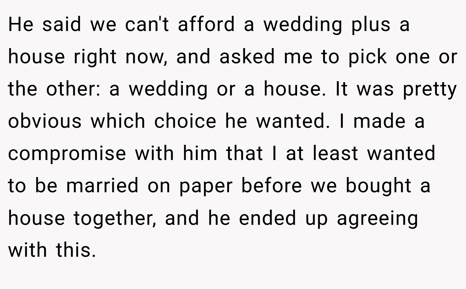 He said we can't afford a wedding plus a house right now, and asked me to pick one or the other: a wedding or a house. It was pretty obvious which choice he wanted. I made a compromise with him that I at least wanted to be married on paper before we bought a house together, and he ended up agreeing with this.