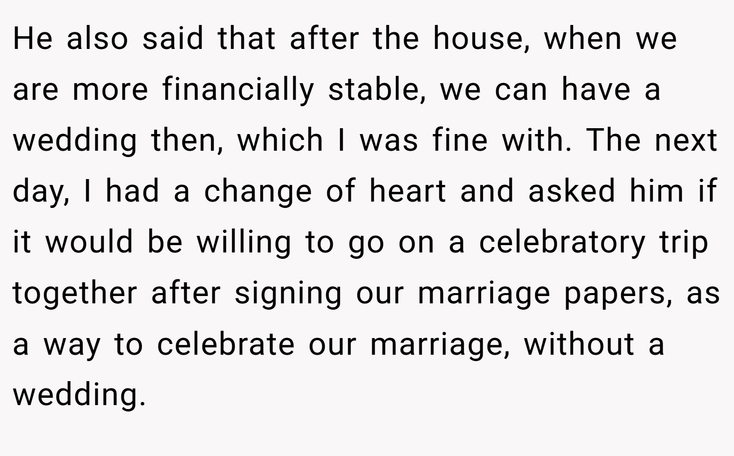He also said that after the house, when we are more financially stable, we can have a wedding then, which I was fine with. The next day, I had a change of heart and asked him if it would be willing to go on a celebratory trip together after signing our marriage papers, as a way to celebrate our marriage, without a wedding.