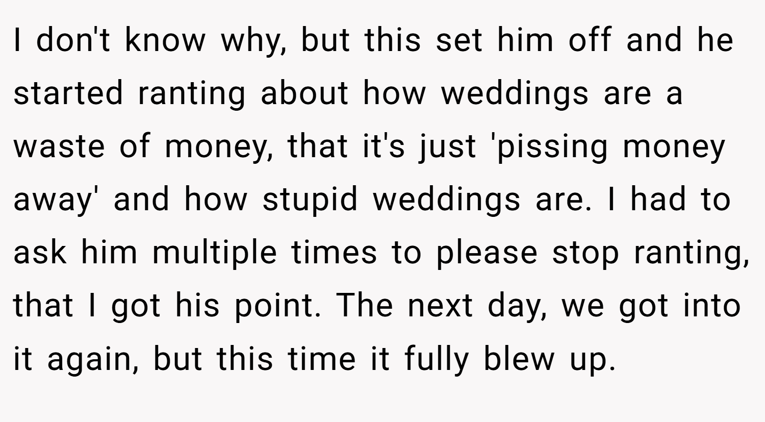I don't know why, but this set him off and he started ranting about how weddings are a waste of money, that it's just 'pissing money away' and how stupid weddings are. I had to ask him multiple times to please stop ranting, that I got his point. The next day, we got into it again, but this time it fully blew up.