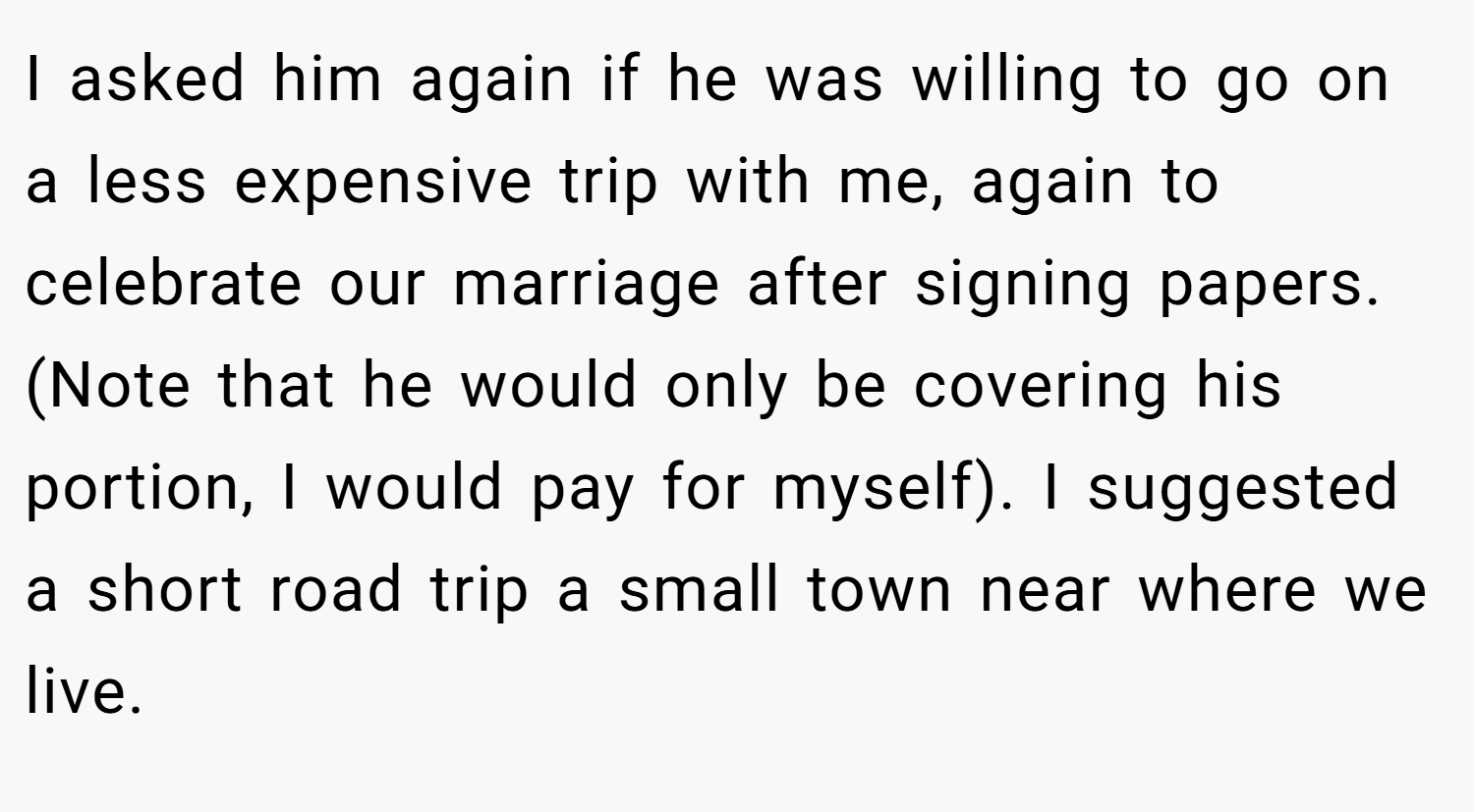 I asked him again if he was willing to go on a less expensive trip with me, again to celebrate our marriage after signing papers. (Note that he would only be covering his portion, I would pay for myself). I suggested a short road trip a small town near where we live.