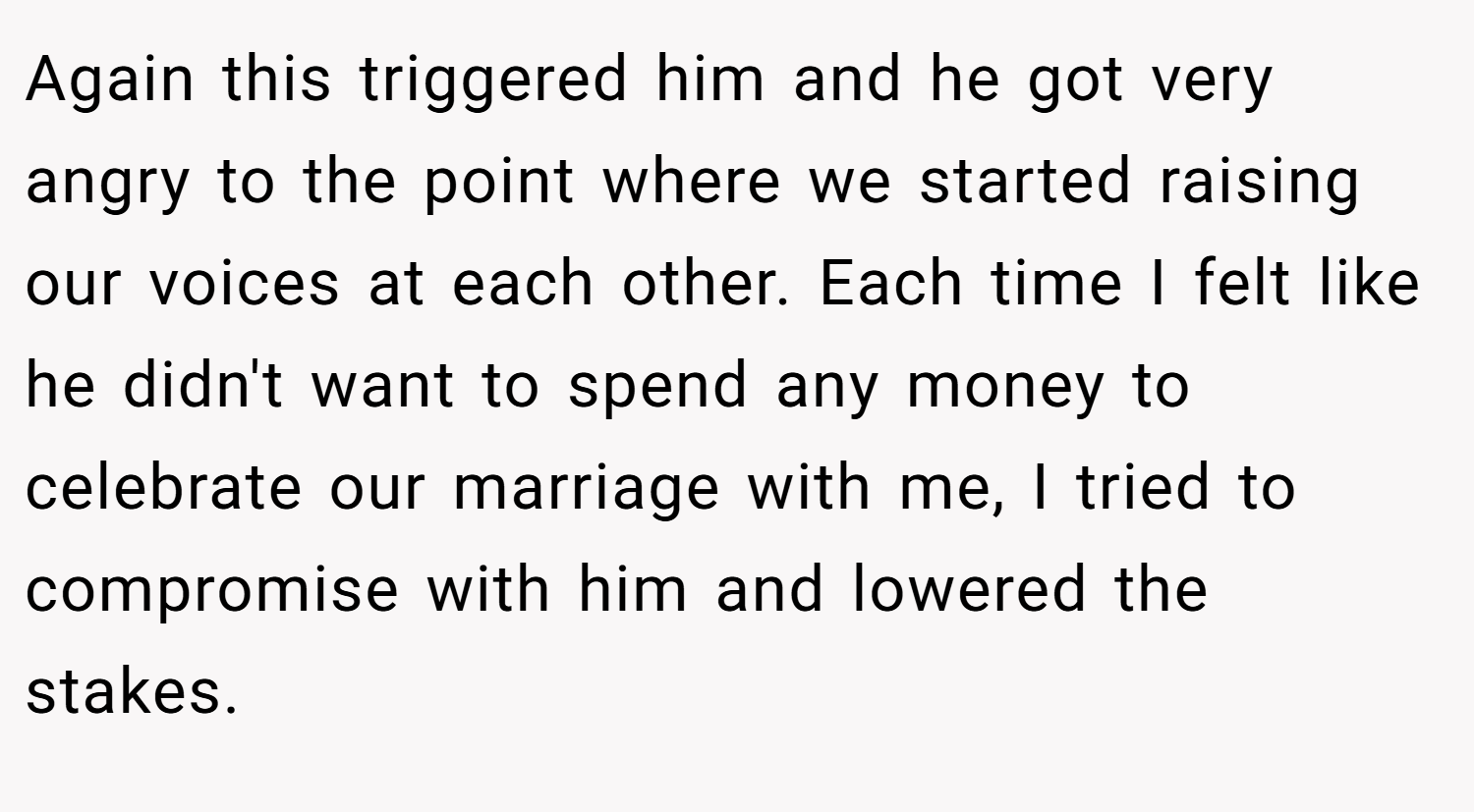 Again this triggered him and he got very angry to the point where we started raising our voices at each other. Each time I felt like he didn't want to spend any money to celebrate our marriage with me, I tried to compromise with him and lowered the stakes.
