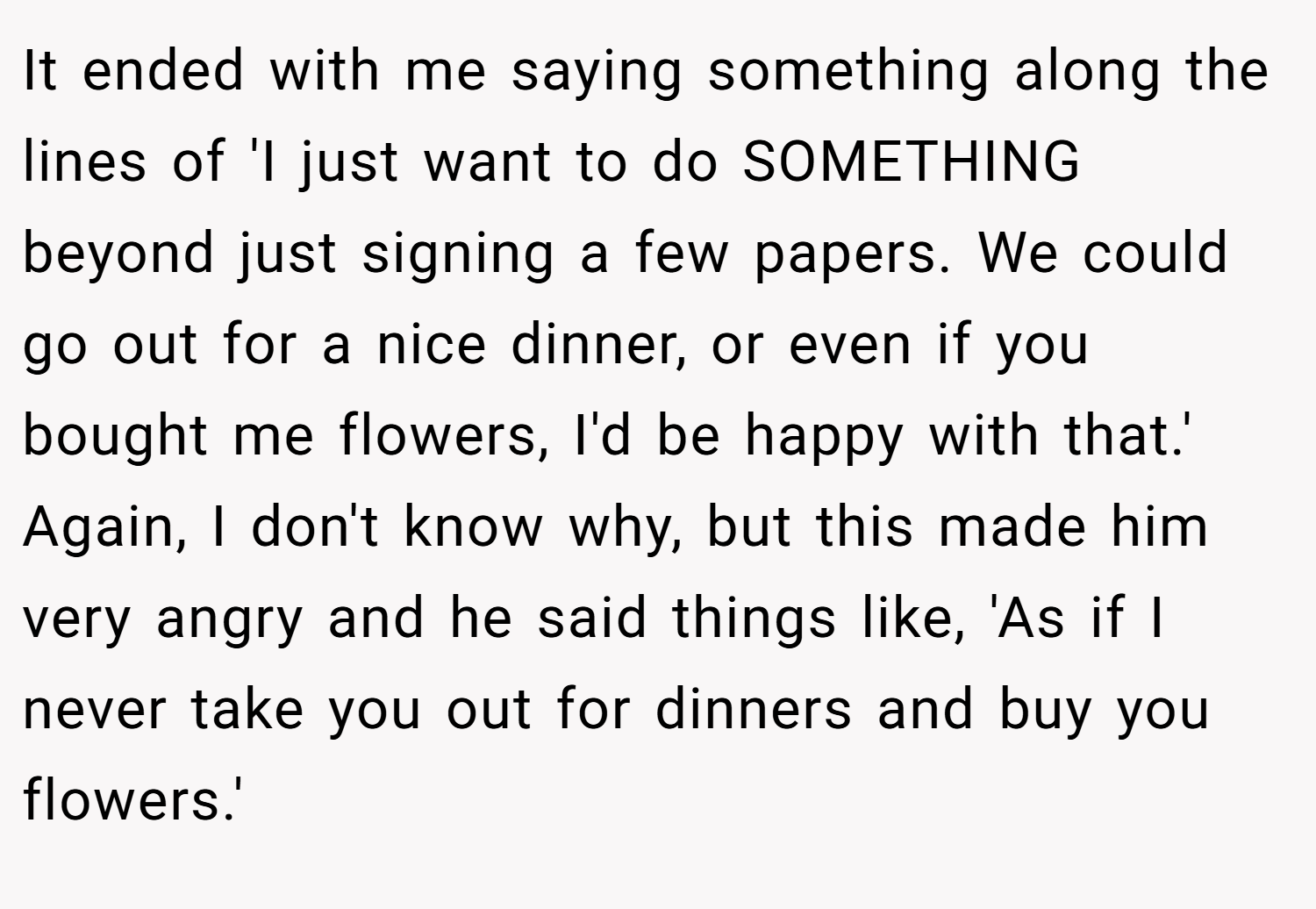 It ended with me saying something along the lines of 'I just want to do SOMETHING beyond just signing a few papers. We could go out for a nice dinner, or even if you bought me flowers, I'd be happy with that.' Again, I don't know why, but this made him very angry and he said things like, 'As if I never take you out for dinners and buy you flowers.'
