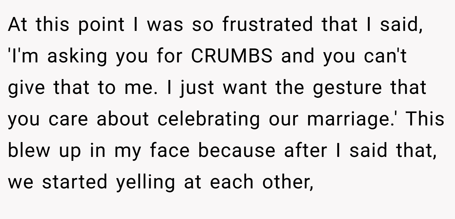 At this point I was so frustrated that I said, 'I'm asking you for CRUMBS and you can't give that to me. I just want the gesture that you care about celebrating our marriage.' This blew up in my face because after I said that, we started yelling at each other,