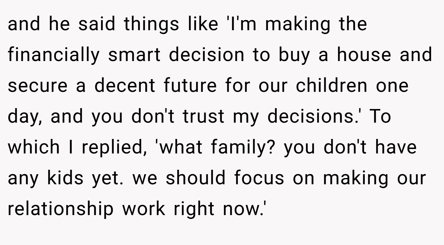 and he said things like 'I'm making the financially smart decision to buy a house and secure a decent future for our children one day, and you don't trust my decisions.' To which I replied, 'what family? you don't have any kids yet. we should focus on making our relationship work right now.'