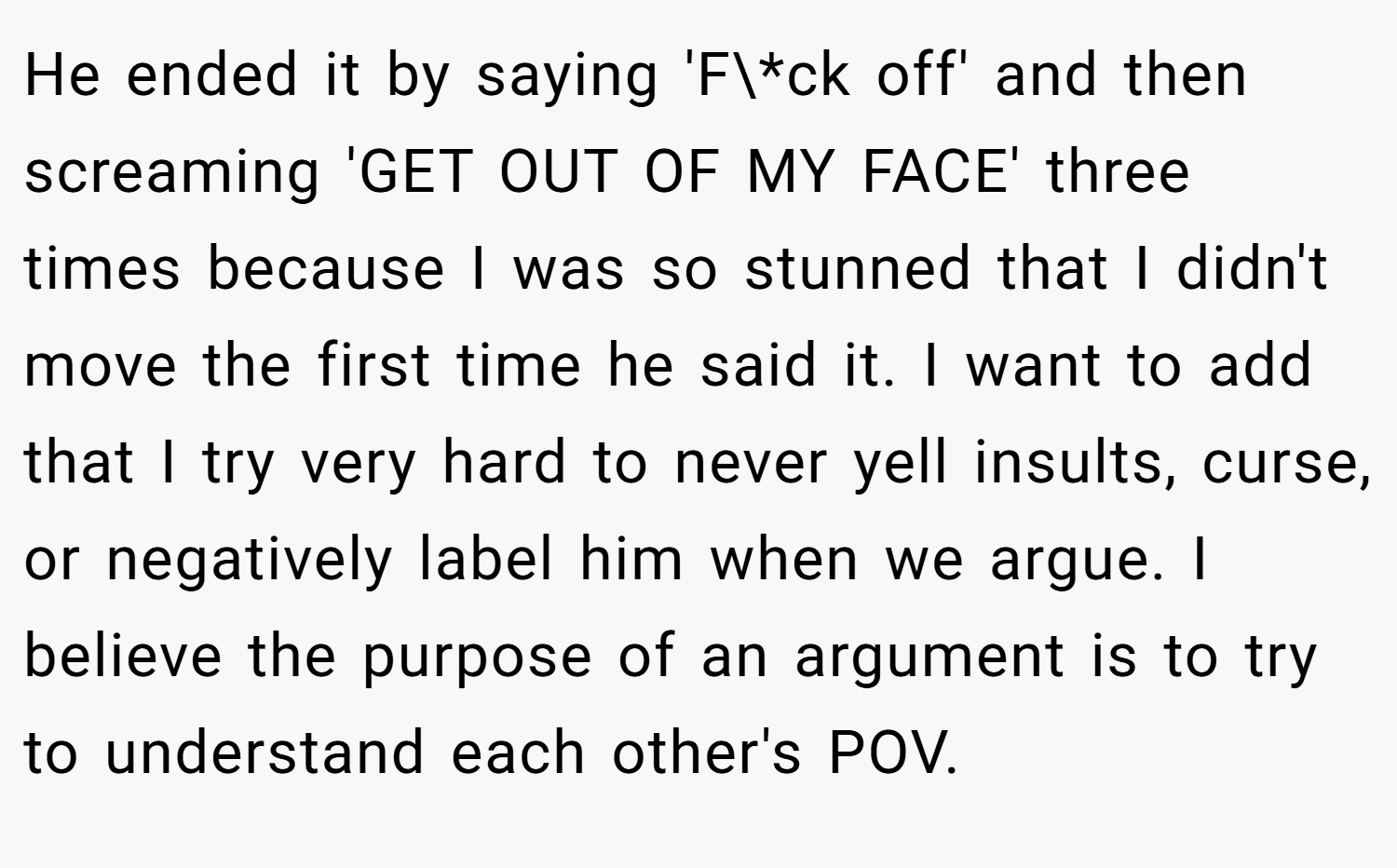 He ended it by saying 'F\*ck off' and then screaming 'GET OUT OF MY FACE' three times because I was so stunned that I didn't move the first time he said it. I want to add that I try very hard to never yell insults, curse, or negatively label him when we argue. I believe the purpose of an argument is to try to understand each other's POV.