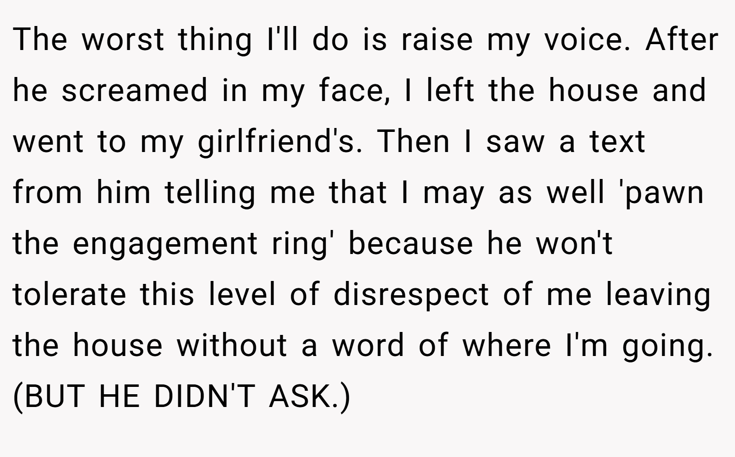 The worst thing I'll do is raise my voice. After he screamed in my face, I left the house and went to my girlfriend's. Then I saw a text from him telling me that I may as well 'pawn the engagement ring' because he won't tolerate this level of disrespect of me leaving the house without a word of where I'm going. (BUT HE DIDN'T ASK.)