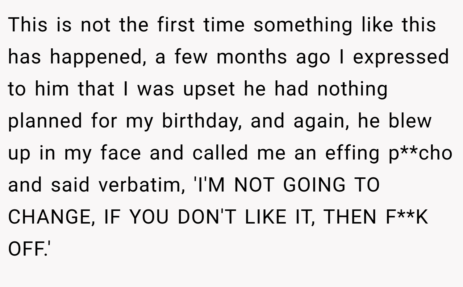 This is not the first time something like this has happened, a few months ago I expressed to him that I was upset he had nothing planned for my birthday, and again, he blew up in my face and called me an effing p**cho and said verbatim, 'I'M NOT GOING TO CHANGE, IF YOU DON'T LIKE IT, THEN F**K OFF.'