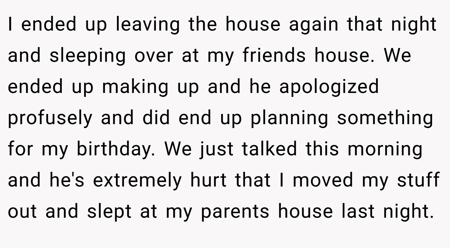 I ended up leaving the house again that night and sleeping over at my friends house. We ended up making up and he apologized profusely and did end up planning something for my birthday. We just talked this morning and he's extremely hurt that I moved my stuff out and slept at my parents house last night.