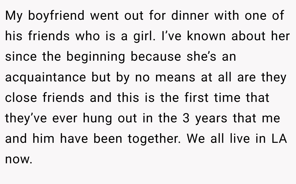 My boyfriend went out for dinner with one of his friends who is a girl. I’ve known about her since the beginning because she’s an acquaintance but by no means at all are they close friends and this is the first time that they’ve ever hung out in the 3 years that me and him have been together. We all live in LA now.