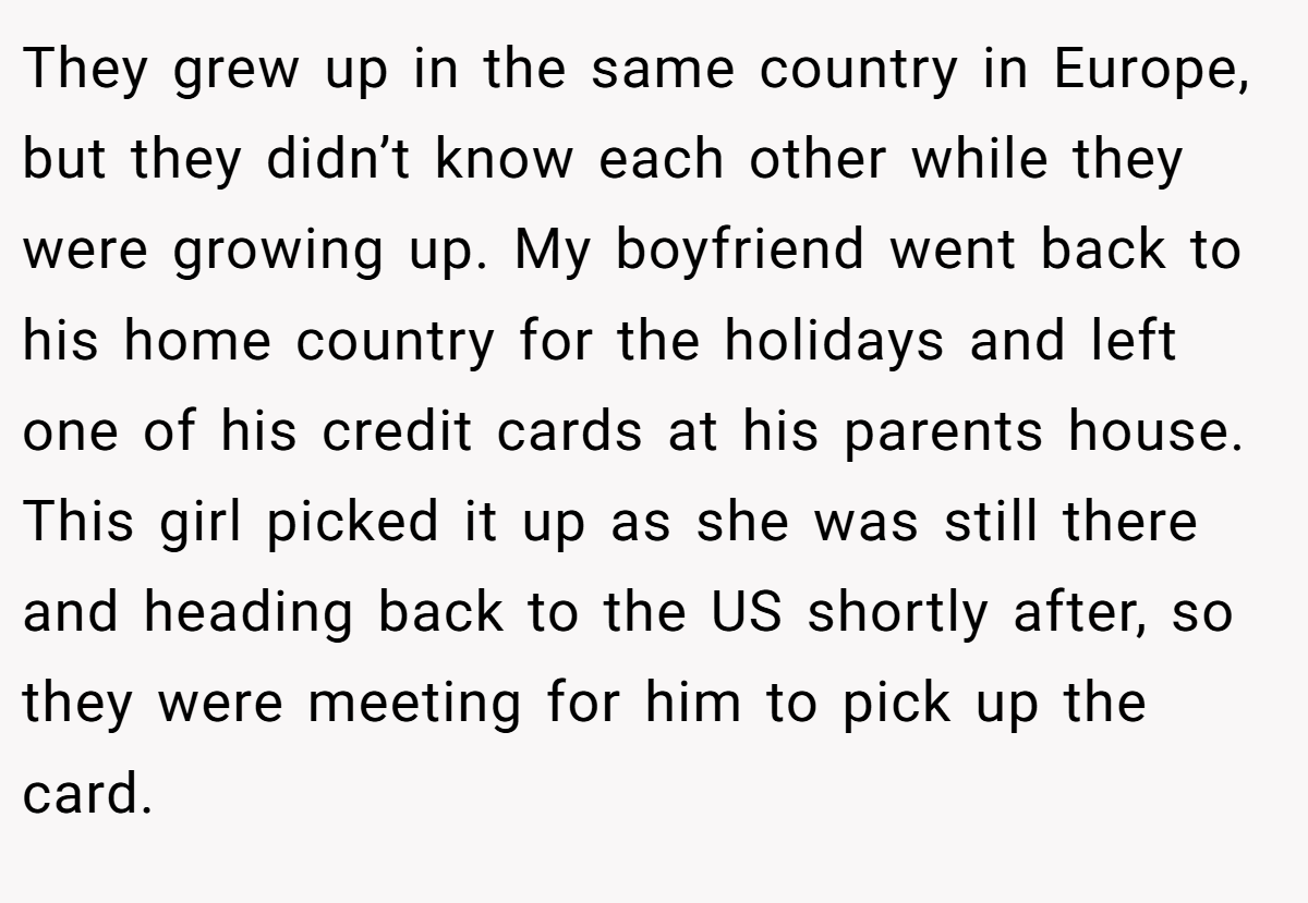 They grew up in the same country in Europe, but they didn’t know each other while they were growing up. My boyfriend went back to his home country for the holidays and left one of his credit cards at his parents house. This girl picked it up as she was still there and heading back to the US shortly after, so they were meeting for him to pick up the card.
