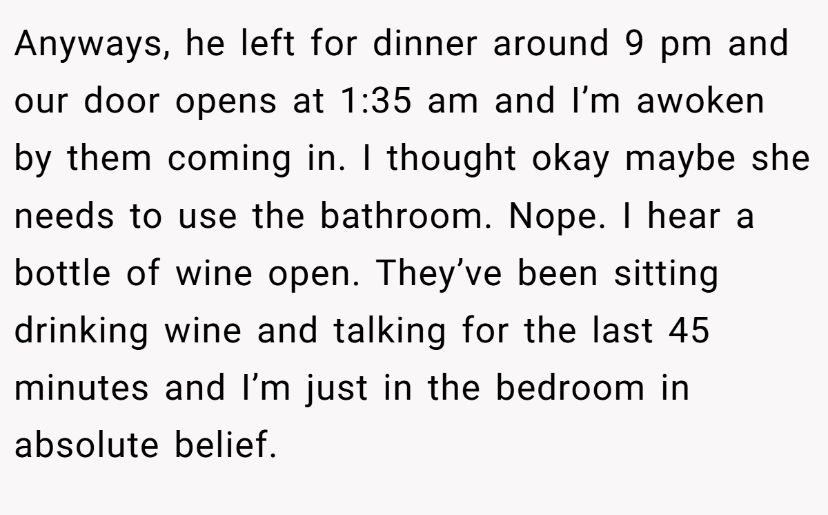 Anyways, he left for dinner around 9 pm and our door opens at 1:35 am and I’m awoken by them coming in. I thought okay maybe she needs to use the bathroom. Nope. I hear a bottle of wine open. They’ve been sitting drinking wine and talking for the last 45 minutes and I’m just in the bedroom in absolute belief.